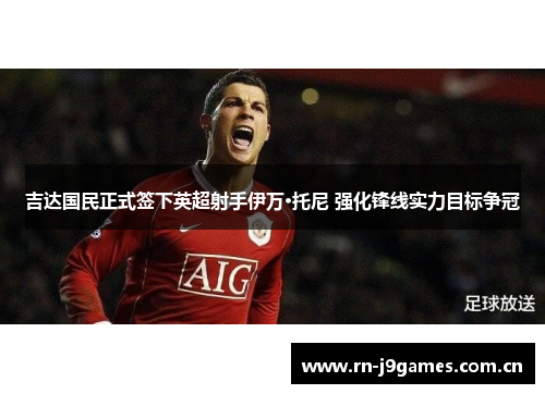 吉达国民正式签下英超射手伊万·托尼 强化锋线实力目标争冠 吉达国民正式签下英超射手伊万·托尼 强化锋线实力目标争冠